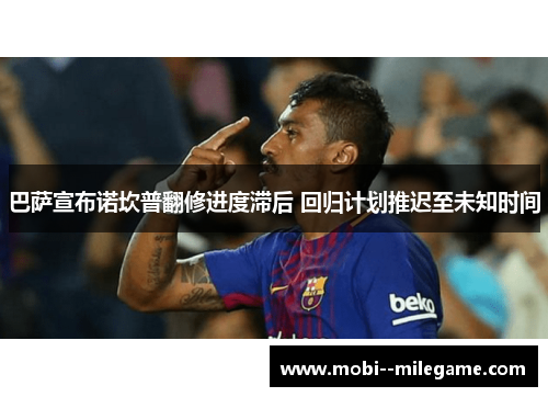 巴萨宣布诺坎普翻修进度滞后 回归计划推迟至未知时间